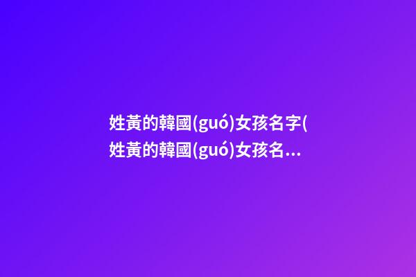 姓黃的韓國(guó)女孩名字(姓黃的韓國(guó)女孩名字叫什么)
