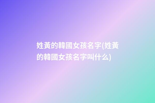 姓黃的韓國女孩名字(姓黃的韓國女孩名字叫什么)