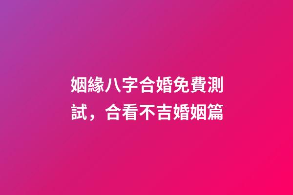 姻緣八字合婚免費測試，合看不吉婚姻篇-第1張-觀點-玄機派