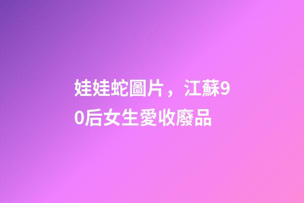 娃娃蛇圖片，江蘇90后女生愛收廢品-第1張-觀點-玄機派