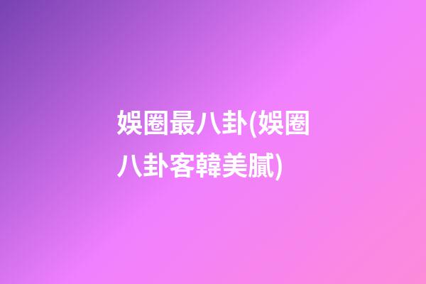 娛圈最八卦(娛圈八卦客韓美膩)