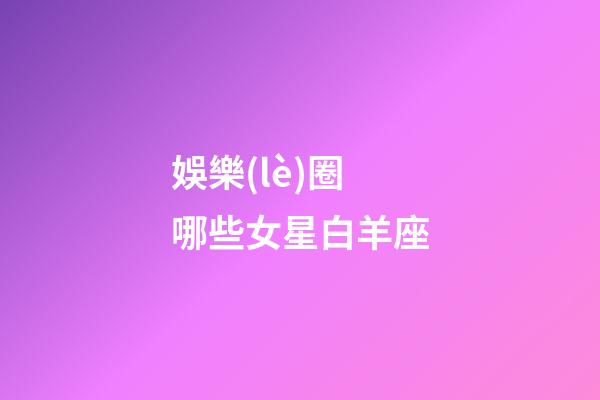 娛樂(lè)圈哪些女星白羊座-第1張-星座運(yùn)勢(shì)-玄機(jī)派