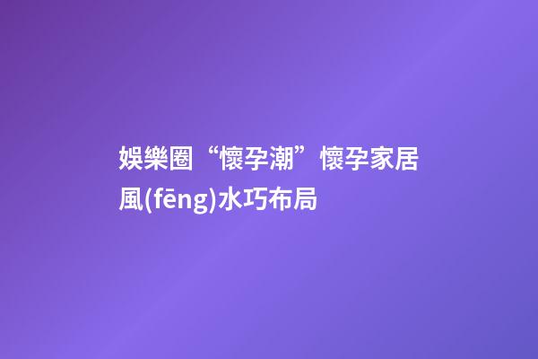 娛樂圈“懷孕潮”懷孕家居風(fēng)水巧布局