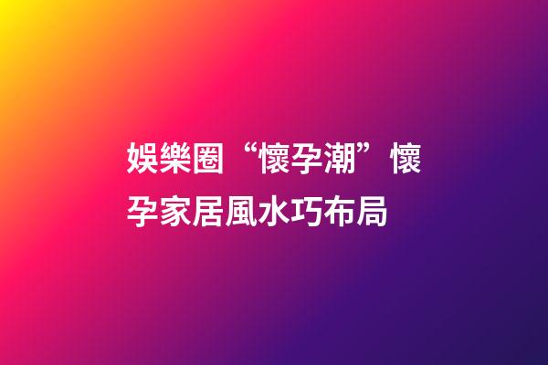 娛樂圈“懷孕潮”懷孕家居風水巧布局