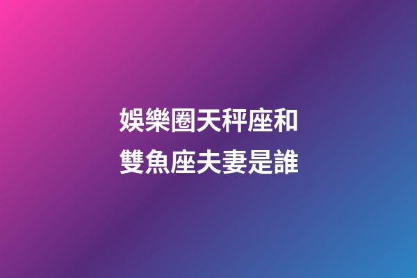 娛樂圈天秤座和雙魚座夫妻是誰-第1張-星座運勢-玄機派