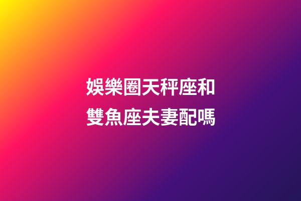 娛樂圈天秤座和雙魚座夫妻配嗎-第1張-星座運勢-玄機派