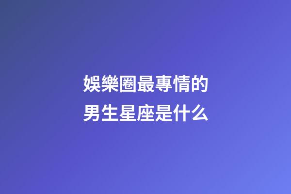 娛樂圈最專情的男生星座是什么-第1張-星座運勢-玄機派