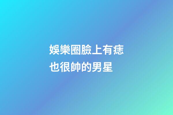娛樂圈臉上有痣也很帥的男星