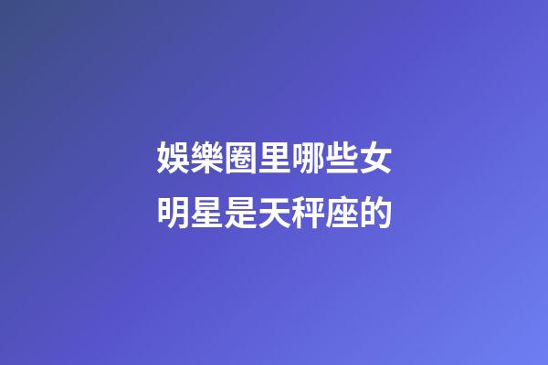娛樂圈里哪些女明星是天秤座的-第1張-星座運勢-玄機派
