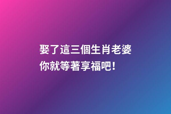 娶了這三個生肖老婆你就等著享福吧！