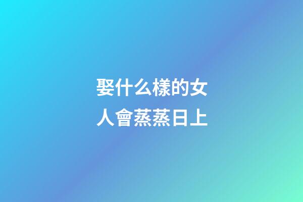 娶什么樣的女人會蒸蒸日上