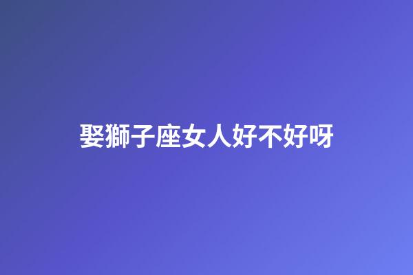娶獅子座女人好不好呀-第1張-星座運勢-玄機派