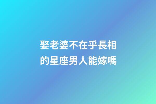 娶老婆不在乎長相的星座男人能嫁嗎-第1張-星座運勢-玄機派