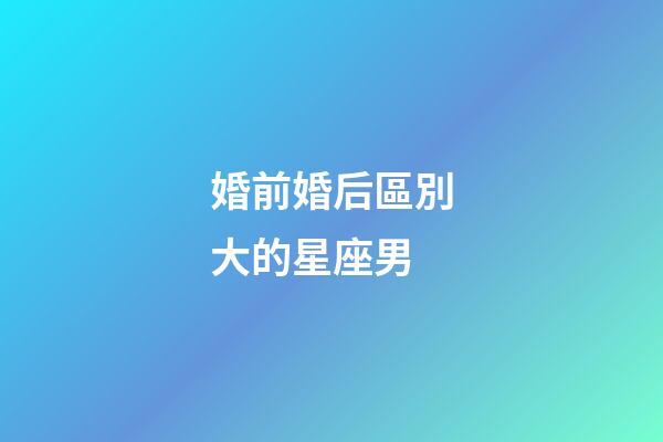 婚前婚后區別大的星座男-第1張-星座運勢-玄機派