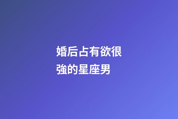 婚后占有欲很強的星座男-第1張-星座運勢-玄機派