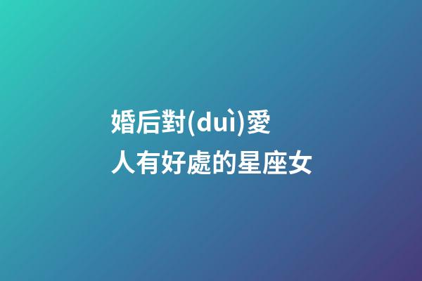 婚后對(duì)愛人有好處的星座女-第1張-星座運(yùn)勢(shì)-玄機(jī)派
