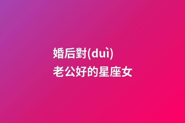 婚后對(duì)老公好的星座女-第1張-星座運(yùn)勢(shì)-玄機(jī)派