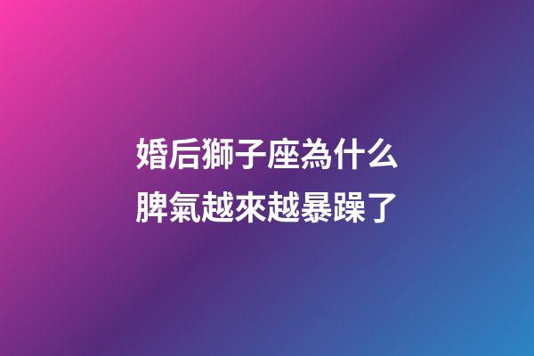 婚后獅子座為什么脾氣越來越暴躁了-第1張-星座運勢-玄機派
