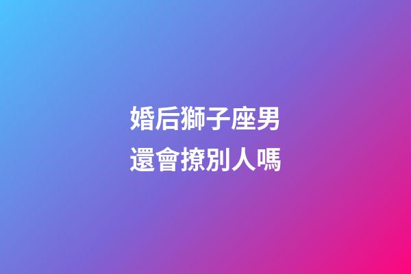 婚后獅子座男還會撩別人嗎-第1張-星座運勢-玄機派