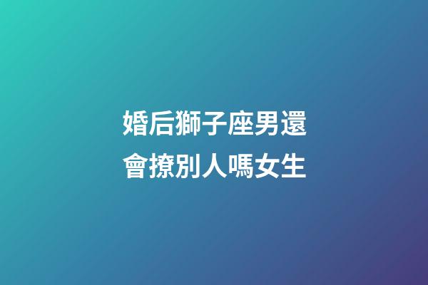 婚后獅子座男還會撩別人嗎女生-第1張-星座運勢-玄機派