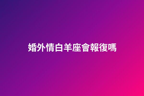 婚外情白羊座會報復嗎-第1張-星座運勢-玄機派
