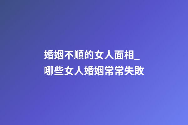 婚姻不順的女人面相_哪些女人婚姻常常失敗