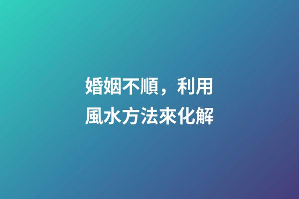 婚姻不順，利用風水方法來化解