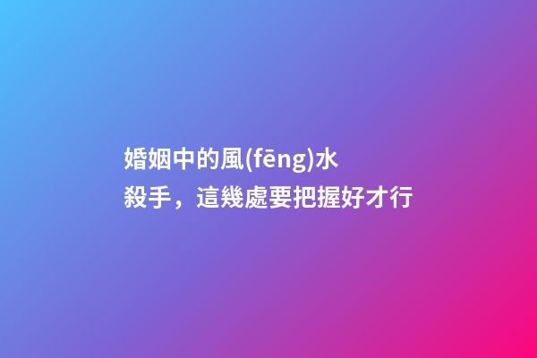 婚姻中的風(fēng)水殺手，這幾處要把握好才行