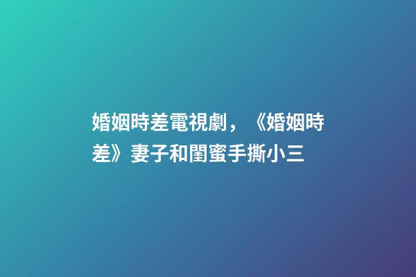 婚姻時差電視劇，《婚姻時差》妻子和閨蜜手撕小三-第1張-觀點-玄機派