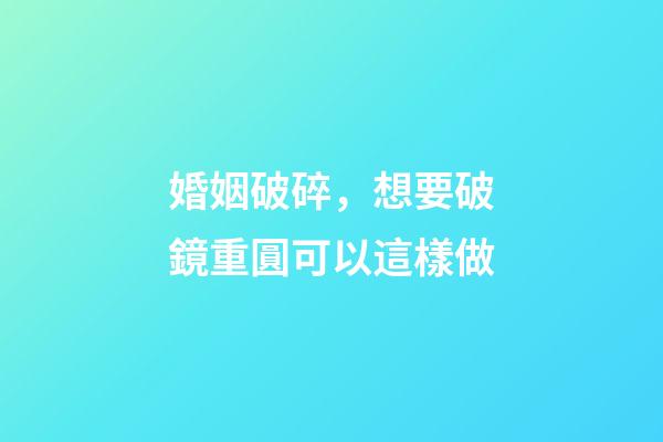 婚姻破碎，想要破鏡重圓可以這樣做
