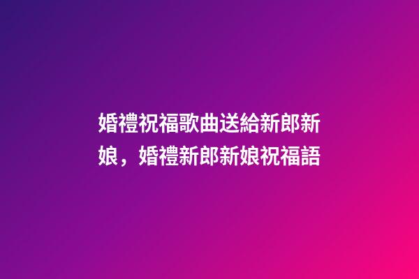 婚禮祝福歌曲送給新郎新娘，婚禮新郎新娘祝福語-第1張-觀點-玄機派