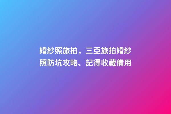 婚紗照旅拍，三亞旅拍婚紗照防坑攻略、記得收藏備用-第1張-觀點-玄機派