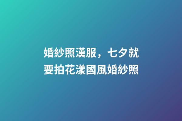 婚紗照漢服，七夕就要拍花漾國風婚紗照-第1張-觀點-玄機派