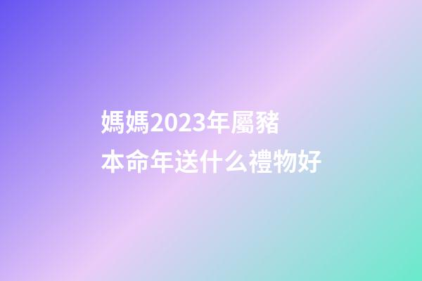 媽媽2023年屬豬本命年送什么禮物好