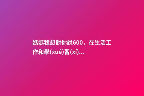 媽媽我想對你說600，在生活工作和學(xué)習(xí)中-第1張-觀點-玄機派