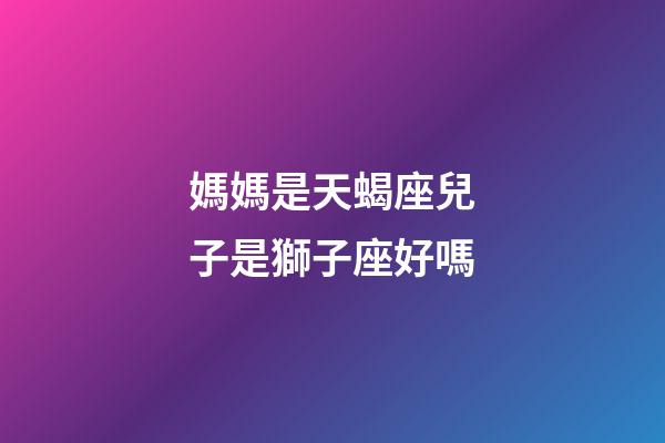 媽媽是天蝎座兒子是獅子座好嗎-第1張-星座運勢-玄機派