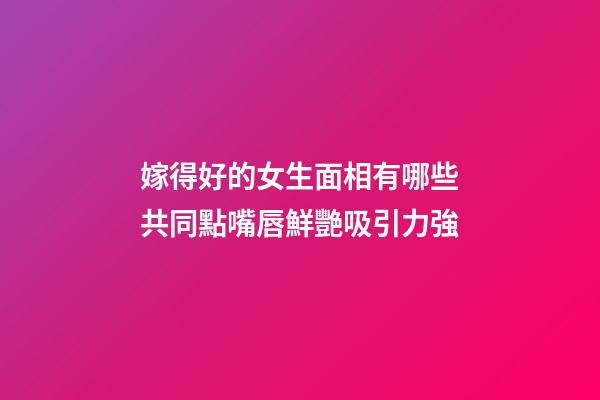 嫁得好的女生面相有哪些共同點?嘴唇鮮艷吸引力強