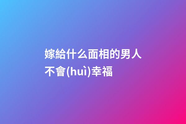 嫁給什么面相的男人不會(huì)幸福