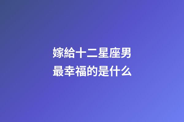 嫁給十二星座男最幸福的是什么-第1張-星座運勢-玄機派