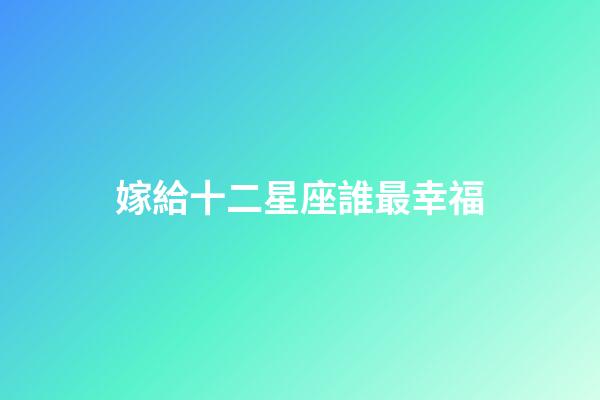 嫁給十二星座誰最幸福-第1張-星座運勢-玄機派