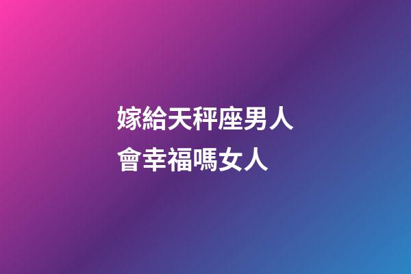 嫁給天秤座男人會幸福嗎女人-第1張-星座運勢-玄機派