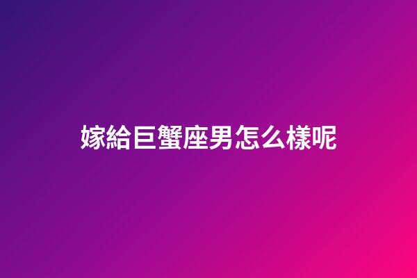 嫁給巨蟹座男怎么樣呢-第1張-星座運勢-玄機派