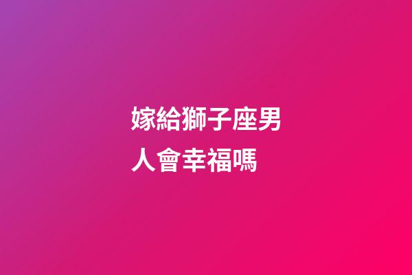 嫁給獅子座男人會幸福嗎-第1張-星座運勢-玄機派