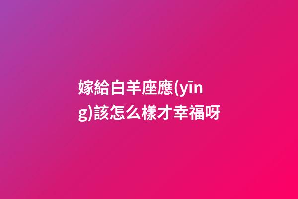 嫁給白羊座應(yīng)該怎么樣才幸福呀-第1張-星座運勢-玄機派