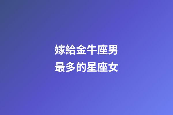 嫁給金牛座男最多的星座女-第1張-星座運勢-玄機派