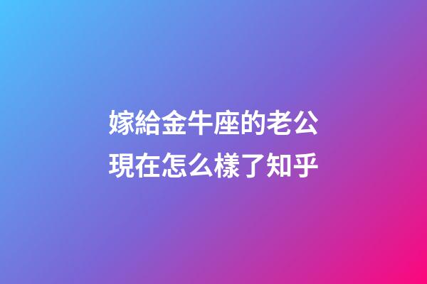 嫁給金牛座的老公現在怎么樣了知乎-第1張-星座運勢-玄機派