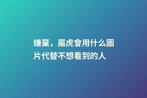 嫌棄，屬虎會用什么圖片代替不想看到的人