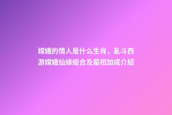 嫦娥的情人是什么生肖，亂斗西游嫦娥仙緣組合及屬相加成介紹