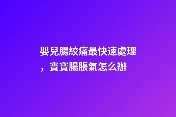 嬰兒腸絞痛最快速處理，寶寶腸脹氣怎么辦