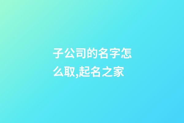 子公司的名字怎么取,起名之家-第1張-公司起名-玄機派